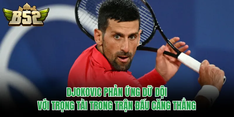 Djokovic phản ứng dữ dội với trọng tài trong trận đấu căng thẳng