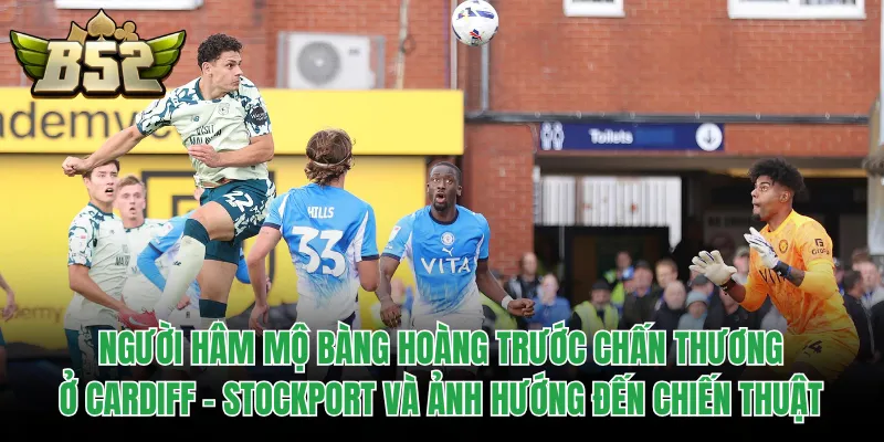 Người hâm mộ bàng hoàng trước chấn thương ở Cardiff - Stockport và ảnh hướng đến chiến thuật